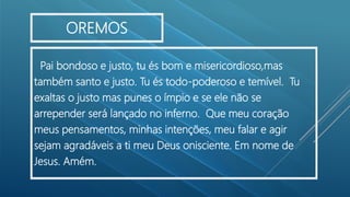 Pai bondoso e justo, tu és bom e misericordioso,mas
também santo e justo. Tu és todo-poderoso e temível. Tu
exaltas o justo mas punes o ímpio e se ele não se
arrepender será lançado no inferno. Que meu coração
meus pensamentos, minhas intenções, meu falar e agir
sejam agradáveis a ti meu Deus onisciente. Em nome de
Jesus. Amém.
OREMOS
 