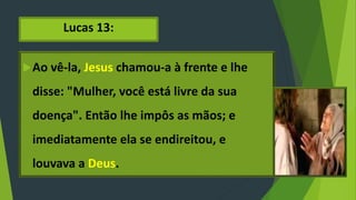 Lucas 13:
Ao vê-la, Jesus chamou-a à frente e lhe
disse: "Mulher, você está livre da sua
doença". Então lhe impôs as mãos; e
imediatamente ela se endireitou, e
louvava a Deus.
 