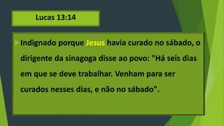 Lucas 13:14
Indignado porque Jesus havia curado no sábado, o
dirigente da sinagoga disse ao povo: "Há seis dias
em que se deve trabalhar. Venham para ser
curados nesses dias, e não no sábado".
 