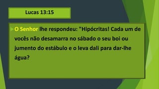 Lucas 13:15
O Senhor lhe respondeu: "Hipócritas! Cada um de
vocês não desamarra no sábado o seu boi ou
jumento do estábulo e o leva dali para dar-lhe
água?
 