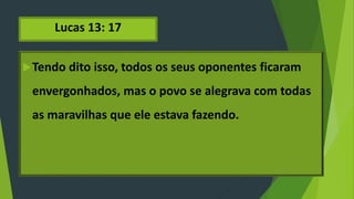 Lucas 13: 17
Tendo dito isso, todos os seus oponentes ficaram
envergonhados, mas o povo se alegrava com todas
as maravilhas que ele estava fazendo.
 