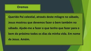 Oremos
Querido Pai celestial, através deste milagre no sábado,
Jesus mostrou que devemos fazer o bem também no
sábado. Ajude-me a fazer o que tenho que fazer para o
bem do próximo todos os dias da minha vida. Em nome
de Jesus. Amém.
 