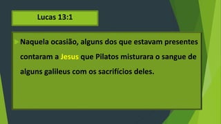 Lucas 13:1
Naquela ocasião, alguns dos que estavam presentes
contaram a Jesus que Pilatos misturara o sangue de
alguns galileus com os sacrifícios deles.
 