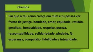 Oremos
Pai que o teu reino cresça em mim e tu possas ver
frutos de justiça, bondade, amor, equidade, retidão,
gentileza, honestidade, respeito, pureza,
responsabilidade, solidariedade, piedade, fé,
esperança, compaixão, fidelidade e integridade.
 