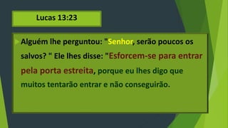Lucas 13:23
Alguém lhe perguntou: "Senhor, serão poucos os
salvos? " Ele lhes disse: "Esforcem-se para entrar
pela porta estreita, porque eu lhes digo que
muitos tentarão entrar e não conseguirão.
 