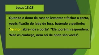 Lucas 13:25
Quando o dono da casa se levantar e fechar a porta,
vocês ficarão do lado de fora, batendo e pedindo:
‘Senhor, abre-nos a porta’. "Ele, porém, responderá:
‘Não os conheço, nem sei de onde são vocês’.
 