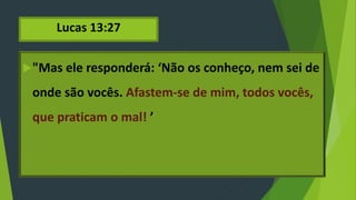 Lucas 13:27
"Mas ele responderá: ‘Não os conheço, nem sei de
onde são vocês. Afastem-se de mim, todos vocês,
que praticam o mal! ’
 