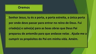 Oremos
 Senhor Jesus, tu és a porta, a porta estreita, a única porta
por onde devo passar para entrar no reino de Deus. Fui
criado(a) e salvo(a) para as boas obras que Deus Pai
preparou de antemão para que andasse nelas . Ajuda-me a
cumprir os propósitos do Pai em minha vida. Amém.
 