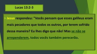 Lucas 13:2-3
Jesus respondeu: "Vocês pensam que esses galileus eram
mais pecadores que todos os outros, por terem sofrido
dessa maneira? Eu lhes digo que não! Mas se não se
arrependerem, todos vocês também perecerão.
 