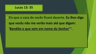 Lucas 13: 35
Eis que a casa de vocês ficará deserta. Eu lhes digo
que vocês não me verão mais até que digam:
‘Bendito o que vem em nome do Senhor’".
 