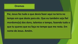 Oremos
Pai, Jesus fez tudo o que devia fazer aqui na terra no
tempo em que deste para ele. Que eu também seja fiel
mordomo(a) dos dons, talentos e tempo, fazendo tudo o
que tu queres que eu faça no tempo que me resta. Em
nome de Jesus. Amém.
 