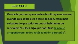 Lucas 13:4 -5
Ou vocês pensam que aqueles dezoito que morreram,
quando caiu sobre eles a torre de Siloé, eram mais
culpados do que todos os outros habitantes de
Jerusalém? Eu lhes digo que não! Mas se não se
arrependerem, todos vocês também perecerão".
 