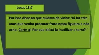 Lucas 13:7
Por isso disse ao que cuidava da vinha: ‘Já faz três
anos que venho procurar fruto nesta figueira e não
acho. Corte-a! Por que deixá-la inutilizar a terra? ’
 