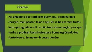 Oremos
 Pai amado tu que conheces quem sou, examina meu
coração, meu pensar, falar e agir. Vê se há em mim frutos
bons que agradem a ti, se não trata meu coração para que
venha a produzir bons frutos para honra e glória do teu
Santo Nome. Em nome de Jesus. Amém.
 