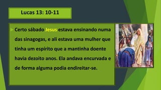 Lucas 13: 10-11
 Certo sábado Jesus estava ensinando numa
das sinagogas, e ali estava uma mulher que
tinha um espírito que a mantinha doente
havia dezoito anos. Ela andava encurvada e
de forma alguma podia endireitar-se.
 