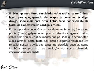 • 8- Mas, quando fores convidado, vai e reclina-te no último
lugar, para que, quando vier o que te convidou, te diga:
Amigo, sobe mais para cima. Então terás honra diante de
todos os que estiverem contigo à mesa.
• Em tempos de concorrências, aonde o que importa, é estar na
ponta (frente) galgando sempre os primeiros lugares, muitas
vezes sem tomar conhecimento das pessoas que “compete”,
Jesus através deste texto nos ensina algumas verdades em
relação nossas atividades tanto no convívio secular, como
também no processo de evolução da nossa chamada
vocacional ou ordenada.
 