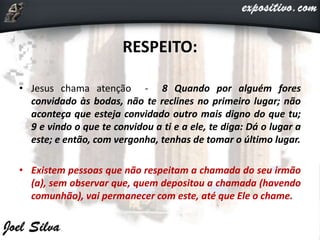 RESPEITO:
• Jesus chama atenção - 8 Quando por alguém fores
convidado às bodas, não te reclines no primeiro lugar; não
aconteça que esteja convidado outro mais digno do que tu;
9 e vindo o que te convidou a ti e a ele, te diga: Dá o lugar a
este; e então, com vergonha, tenhas de tomar o último lugar.
• Existem pessoas que não respeitam a chamada do seu irmão
(a), sem observar que, quem depositou a chamada (havendo
comunhão), vai permanecer com este, até que Ele o chame.
 