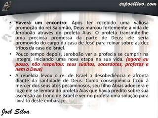 • Haverá um encontro: Após ter recebido uma valiosa
promoção do rei Salomão, Deus marcou fortemente a vida de
Jeroboão através do profeta Aías. O profeta transmite-lhe
uma preciosa promessa da parte de Deus: ele seria
promovido do cargo da casa de José para reinar sobre as dez
tribos da casa de Israel.
• Pouco tempo depois, Jeroboão ver a profecia se cumprir na
integra, iniciando uma nova etapa na sua vida. (agora eu
posso, não respeitou: seus súditos, sacerdotes, profetas e
nem a Deus)
• A rebeldia levou o rei de Israel a desobediência e afronta
diante da santidade de Deus. Como conseqüência ficou à
mercer dos seus atos pecaminosos, seu filho Abias adoecera e
logo ele se lembra do profeta Aías que havia predito sobre sua
ascensão ao trono de Israel e ver no profeta uma solução para
livrá-lo deste embaraço.
 