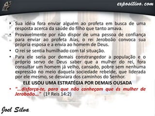 • Sua idéia fora enviar alguém ao profeta em busca de uma
resposta acerca da saúde do filho que tanto amava.
• Provavelmente por não dispor de uma pessoa de confiança
para enviar ao profeta Aías, o rei Jeroboão convoca sua
própria esposa e a envia ao homem de Deus.
• O rei se sentia humilhado com tal situação.
• Para ele seria por demais constrangedor a população e o
próprio servo de Deus saber que a mulher do rei, fora
consultar um homem já velho, cansado, pobre sem nenhuma
expressão no meio daquela sociedade rebelde, que liderada
por ele mesmo, se desviara dos caminhos do Senhor.
ELE USOU UMA ESTRATÉGIA POR DEMAIS OUSADA
• "...disfarça-te, para que não conheçam que és mulher de
Jeroboão..." (1º Reis 14:2)
 