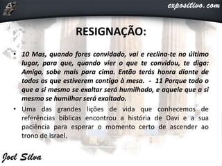 RESIGNAÇÃO:
• 10 Mas, quando fores convidado, vai e reclina-te no último
lugar, para que, quando vier o que te convidou, te diga:
Amigo, sobe mais para cima. Então terás honra diante de
todos os que estiverem contigo à mesa. - 11 Porque todo o
que a si mesmo se exaltar será humilhado, e aquele que a si
mesmo se humilhar será exaltado.
• Uma das grandes lições de vida que conhecemos de
referências bíblicas encontrou a história de Davi e a sua
paciência para esperar o momento certo de ascender ao
trono de Israel.
 