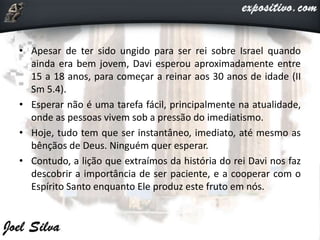 • Apesar de ter sido ungido para ser rei sobre Israel quando
ainda era bem jovem, Davi esperou aproximadamente entre
15 a 18 anos, para começar a reinar aos 30 anos de idade (II
Sm 5.4).
• Esperar não é uma tarefa fácil, principalmente na atualidade,
onde as pessoas vivem sob a pressão do imediatismo.
• Hoje, tudo tem que ser instantâneo, imediato, até mesmo as
bênçãos de Deus. Ninguém quer esperar.
• Contudo, a lição que extraímos da história do rei Davi nos faz
descobrir a importância de ser paciente, e a cooperar com o
Espírito Santo enquanto Ele produz este fruto em nós.
 
