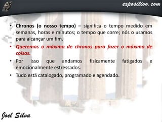 • Chronos (o nosso tempo) – significa o tempo medido em
semanas, horas e minutos; o tempo que corre; nós o usamos
para alcançar um fim.
• Queremos o máximo de chronos para fazer o máximo de
coisas.
• Por isso que andamos fisicamente fatigados e
emocionalmente estressados.
• Tudo está catalogado, programado e agendado.
 