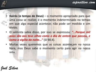 • Kairós (o tempo de Deus) – o momento apropriado para que
uma coisa se realize; é o momento indeterminado no tempo
em que algo especial acontece; não pode ser medido e sim
vivido.
• O salmista sabia disso, por isso se expressou: “...Porque mil
anos são aos teus olhos como o dia de ontem que passou, e
como a vigília da noite...” (Sl 90.4).
• Muitas vezes queremos que as coisas aconteçam na nossa
hora, mas Deus sabe o momento certo para agir na nossa
vida.
 