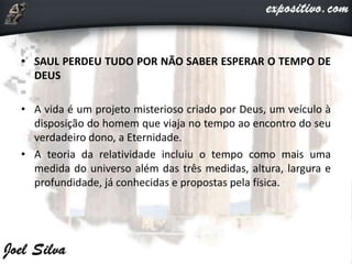 • SAUL PERDEU TUDO POR NÃO SABER ESPERAR O TEMPO DE
DEUS
• A vida é um projeto misterioso criado por Deus, um veículo à
disposição do homem que viaja no tempo ao encontro do seu
verdadeiro dono, a Eternidade.
• A teoria da relatividade incluiu o tempo como mais uma
medida do universo além das três medidas, altura, largura e
profundidade, já conhecidas e propostas pela física.
 