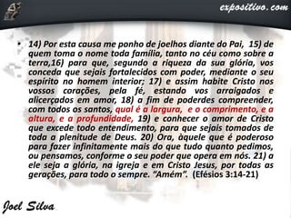 • 14) Por esta causa me ponho de joelhos diante do Pai, 15) de
quem toma o nome toda família, tanto no céu como sobre a
terra,16) para que, segundo a riqueza da sua glória, vos
conceda que sejais fortalecidos com poder, mediante o seu
espírito no homem interior; 17) e assim habite Cristo nos
vossos corações, pela fé, estando vos arraigados e
alicerçados em amor, 18) a fim de poderdes compreender,
com todos os santos, qual é a largura, e o comprimento, e a
altura, e a profundidade, 19) e conhecer o amor de Cristo
que excede todo entendimento, para que sejais tomados de
toda a plenitude de Deus. 20) Ora, àquele que é poderoso
para fazer infinitamente mais do que tudo quanto pedimos,
ou pensamos, conforme o seu poder que opera em nós. 21) a
ele seja a glória, na igreja e em Cristo Jesus, por todas as
gerações, para todo o sempre. “Amém”. (Efésios 3:14-21)
 