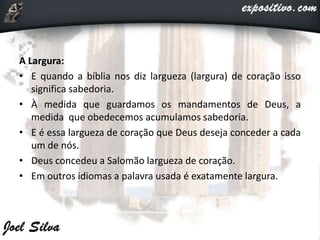 A Largura:
• E quando a bíblia nos diz largueza (largura) de coração isso
significa sabedoria.
• À medida que guardamos os mandamentos de Deus, a
medida que obedecemos acumulamos sabedoria.
• E é essa largueza de coração que Deus deseja conceder a cada
um de nós.
• Deus concedeu a Salomão largueza de coração.
• Em outros idiomas a palavra usada é exatamente largura.
 