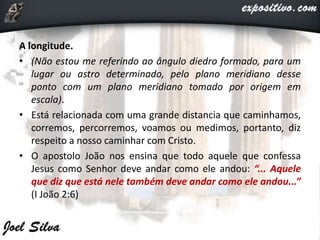 A longitude.
• (Não estou me referindo ao ângulo diedro formado, para um
lugar ou astro determinado, pelo plano meridiano desse
ponto com um plano meridiano tomado por origem em
escala).
• Está relacionada com uma grande distancia que caminhamos,
corremos, percorremos, voamos ou medimos, portanto, diz
respeito a nosso caminhar com Cristo.
• O apostolo João nos ensina que todo aquele que confessa
Jesus como Senhor deve andar como ele andou: “... Aquele
que diz que está nele também deve andar como ele andou...”
(I João 2:6)
 