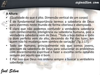 A Altura:
• (Qualidade do que é alto. Dimensão vertical de um corpo)
• É de fundamental importância termos a sabedoria de Deus
para vivermos neste mundo de forma vitoriosa e abençoada.
• É claro que não podemos confundir a verdadeira sabedoria
com conhecimento, inteligência ou sabedoria humana, pois a
verdadeira sabedoria vem de Deus. “Toda a boa dádiva e todo
o dom perfeito vem do alto, descendo do Pai das luzes, em
quem não há mudança nem sombra de variação”.[Tg.1:17].
• Todo ser humano, principalmente nós que somos jovens,
precisam da sabedoria de Deus para solucionar os problemas
com discernimento espiritual e fazer a escolha certa optando
sempre por aquilo que é bom.
• É Por isso que Deus nos ordena sempre a buscar a verdadeira
sabedoria.
 