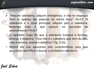 • “Adquire sabedoria, adquire inteligência, e não te esqueças
nem te apartes das palavras da minha boca”. Pv.4:5 “A
sabedoria é a coisa principal; adquire pois a sabedoria,
emprega tudo o que possuis na aquisição de
entendimento”.Pv.4:7
• O Apóstolo Tiago diz que a sabedoria humana é terrena,
animal, e diabólica. “Essa não é a sabedoria que vem do alto,
mas é terrena, animal e diabólica” [Tg. 3:15].
• Porém ele nos apresenta oito características para que
possamos identificar e buscar a verdadeira sabedoria.
 