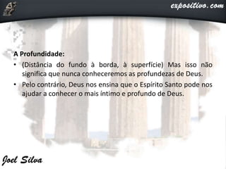 A Profundidade:
• (Distância do fundo à borda, à superfície) Mas isso não
significa que nunca conheceremos as profundezas de Deus.
• Pelo contrário, Deus nos ensina que o Espírito Santo pode nos
ajudar a conhecer o mais íntimo e profundo de Deus.
 