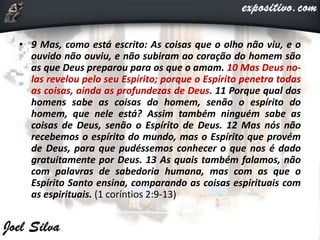 • 9 Mas, como está escrito: As coisas que o olho não viu, e o
ouvido não ouviu, e não subiram ao coração do homem são
as que Deus preparou para os que o amam. 10 Mas Deus no-
las revelou pelo seu Espírito; porque o Espírito penetra todas
as coisas, ainda as profundezas de Deus. 11 Porque qual dos
homens sabe as coisas do homem, senão o espírito do
homem, que nele está? Assim também ninguém sabe as
coisas de Deus, senão o Espírito de Deus. 12 Mas nós não
recebemos o espírito do mundo, mas o Espírito que provém
de Deus, para que pudéssemos conhecer o que nos é dado
gratuitamente por Deus. 13 As quais também falamos, não
com palavras de sabedoria humana, mas com as que o
Espírito Santo ensina, comparando as coisas espirituais com
as espirituais. (1 coríntios 2:9-13)
 