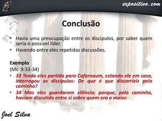Conclusão
• Havia uma preocupação entre os discípulos, por saber quem
seria o possível líder.
• Havendo entre eles repetidas discussões.
Exemplo
(Mc 9:33-34)
• 33 Tendo eles partido para Cafarnaum, estando ele em casa,
interrogou os discípulos: De que é que discorríeis pelo
caminho?
• 34 Mas eles guardaram silêncio; porque, pelo caminho,
haviam discutido entre si sobre quem era o maior.
 