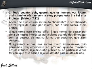 • 1- Tudo quanto, pois, quereis que os homens vos façam,
assim fazei-o vós também a eles; porque esta é a Lei e os
Profetas. (Mateus 7.12).
• Apesar de esse ensino ser muito “bonitinho” e ser chamado
de “a regra de ouro” por muitos, não é fácil colocá-lo em
prática.
• O que torna esse ensino difícil é que temos de passar por
cima de nossos interesses particulares quando decidimos agir
com as pessoas da mesma forma que gostamos que ajam
conosco.
• O agravante é que nós somos muito interesseiros, não
pensamos freqüentemente no próximo quando tomamos
nossas atitudes, seja de cunho público ou no particular, o que
faz com que esse ensino seja um desafio para muitos de nós.
 