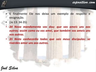 • E finalmente Ele nos deixa um exemplo de respeito e
resignação.
• (Jo 13: 34-35)
• 34 Novo mandamento vos dou: que vos ameis uns aos
outros; assim como eu vos amei, que também vos ameis uns
aos outros.
• 35 Nisto conhecerão todos que sois meus discípulos: se
tiverdes amor uns aos outros.
 