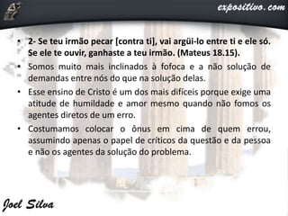 • 2- Se teu irmão pecar [contra ti], vai argüi-lo entre ti e ele só.
Se ele te ouvir, ganhaste a teu irmão. (Mateus 18.15).
• Somos muito mais inclinados à fofoca e a não solução de
demandas entre nós do que na solução delas.
• Esse ensino de Cristo é um dos mais difíceis porque exige uma
atitude de humildade e amor mesmo quando não fomos os
agentes diretos de um erro.
• Costumamos colocar o ônus em cima de quem errou,
assumindo apenas o papel de críticos da questão e da pessoa
e não os agentes da solução do problema.
 