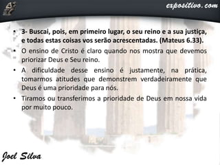 • 3- Buscai, pois, em primeiro lugar, o seu reino e a sua justiça,
e todas estas coisas vos serão acrescentadas. (Mateus 6.33).
• O ensino de Cristo é claro quando nos mostra que devemos
priorizar Deus e Seu reino.
• A dificuldade desse ensino é justamente, na prática,
tomarmos atitudes que demonstrem verdadeiramente que
Deus é uma prioridade para nós.
• Tiramos ou transferimos a prioridade de Deus em nossa vida
por muito pouco.
 