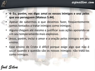 • 4- Eu, porém, vos digo: amai os vossos inimigos e orai pelos
que vos perseguem (Mateus 5.44).
• Apesar de sabermos o que devemos fazer, freqüentemente
somos tentados a tratar inimigos como inimigos.
• Alguns chegam até mesmo a justificar suas ações apoiando-se
em seu temperamento mais explosivo.
• Jesus, porém, inclui o amor e a oração pelos inimigos em seu
ensino.
• Esse ensino de Cristo é difícil porque exige algo que não é
usual quando a questão são os nossos inimigos: não tratá-los
como inimigos.
 