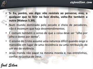 • 5- Eu, porém, vos digo: não resistais ao perverso; mas, a
qualquer que te ferir na face direita, volta-lhe também a
outra (Mateus 5.39).
• Num mundo dominado pelo pecado e cheio de pecadores,
não é incomum que haja desentendimentos.
• É comum também o senso de que a coisa deve ser “olho por
olho e dente por dente”.
• O ensino de Cristo assume uma natureza difícil quando exige a
mansidão em lugar de uma resistência ou uma retribuição de
um ato de violência.
• Jesus manda não pagar na mesma moeda e, nas entrelinhas,
confiar na justiça de Deus.
 