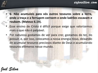 • 6- Não acumuleis para vós outros tesouros sobre a terra,
onde a traça e a ferrugem corroem e onde ladrões escavam e
roubam. (Mateus 6.19).
• Esse ensino de Cristo é difícil porque exige que valorizemos
mais o que não é palpável.
• Por natureza gostamos de ver para crer, gostamos do ter, do
possuir, e, por isso, colocamos a nossa energia nisso, deixando
de acumular tesouros preciosos diante de Deus e acumulando
tesouros efêmeros nesse mundo.
 