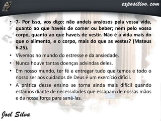 • 7- Por isso, vos digo: não andeis ansiosos pela vossa vida,
quanto ao que haveis de comer ou beber; nem pelo vosso
corpo, quanto ao que haveis de vestir. Não é a vida mais do
que o alimento, e o corpo, mais do que as vestes? (Mateus
6.25).
• Vivemos no mundo do estresse e da ansiedade.
• Nunca houve tantas doenças advindas deles.
• Em nosso mundo, ter fé e entregar tudo que temos e todo o
nosso ser aos cuidados de Deus é um exercício difícil.
• A prática desse ensino se torna ainda mais difícil quando
estamos diante de necessidades que escapam de nossas mãos
e da nossa força para saná-las.
 