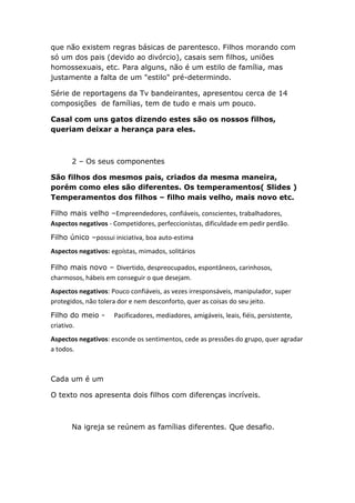 que não existem regras básicas de parentesco. Filhos morando com
só um dos pais (devido ao divórcio), casais sem filhos, uniões
homossexuais, etc. Para alguns, não é um estilo de família, mas
justamente a falta de um "estilo" pré-determindo.
Série de reportagens da Tv bandeirantes, apresentou cerca de 14
composições de famílias, tem de tudo e mais um pouco.
Casal com uns gatos dizendo estes são os nossos filhos,
queriam deixar a herança para eles.
2 – Os seus componentes
São filhos dos mesmos pais, criados da mesma maneira,
porém como eles são diferentes. Os temperamentos( Slides )
Temperamentos dos filhos – filho mais velho, mais novo etc.
Filho mais velho –Empreendedores, confiáveis, conscientes, trabalhadores,
Aspectos negativos - Competidores, perfeccionistas, dificuldade em pedir perdão.
Filho único –possui iniciativa, boa auto-estima
Aspectos negativos: egoístas, mimados, solitários
Filho mais novo – Divertido, despreocupados, espontâneos, carinhosos,
charmosos, hábeis em conseguir o que desejam.
Aspectos negativos: Pouco confiáveis, as vezes irresponsáveis, manipulador, super
protegidos, não tolera dor e nem desconforto, quer as coisas do seu jeito.
Filho do meio - Pacificadores, mediadores, amigáveis, leais, fiéis, persistente,
criativo.
Aspectos negativos: esconde os sentimentos, cede as pressões do grupo, quer agradar
a todos.
Cada um é um
O texto nos apresenta dois filhos com diferenças incríveis.
Na igreja se reúnem as famílias diferentes. Que desafio.
 