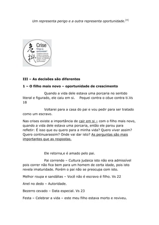 Um representa perigo e a outra representa oportunidade.[4]
III – As decisões são diferentes
1 – O filho mais novo – oportunidade de crescimento
Quando a vida dele estava uma porcaria no sentido
literal e figurado, ele caiu em si. Pequei contra o céue contra ti.Vs
18
Voltarei para a casa do pai e vou pedir para ser tratado
como um escravo.
Nas crises existe a importância de cair em si – com o filho mais novo,
quando a vida dele estava uma porcaria, então ele parou para
refletir: É isso que eu quero para a minha vida? Quero viver assim?
Quero continuarassim? Onde vai dar isto? As perguntas são mais
importantes que as respostas.
Ele retorna,e é amado pelo pai.
Pai correndo – Cultura judaica isto não era admissível
pois correr não fica bem para um homem de certa idade, pois isto
revela imaturidade. Porém o pai não se preocupa com isto.
Melhor roupa e sandálias – Você não é escravo é filho. Vs 22
Anel no dedo – Autoridade.
Bezerro cevado – Data especial. Vs 23
Festa – Celebrar a vida – este meu filho estava morto e reviveu.
 