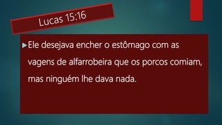 Ele desejava encher o estômago com as
vagens de alfarrobeira que os porcos comiam,
mas ninguém lhe dava nada.
 