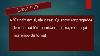 "Caindo em si, ele disse: ‘Quantos empregados
de meu pai têm comida de sobra, e eu aqui,
morrendo de fome!
 
