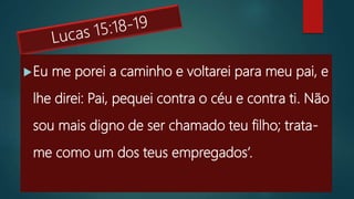 Eu me porei a caminho e voltarei para meu pai, e
lhe direi: Pai, pequei contra o céu e contra ti. Não
sou mais digno de ser chamado teu filho; trata-
me como um dos teus empregados’.
 