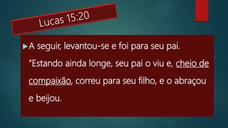 A seguir, levantou-se e foi para seu pai.
"Estando ainda longe, seu pai o viu e, cheio de
compaixão, correu para seu filho, e o abraçou
e beijou.
 